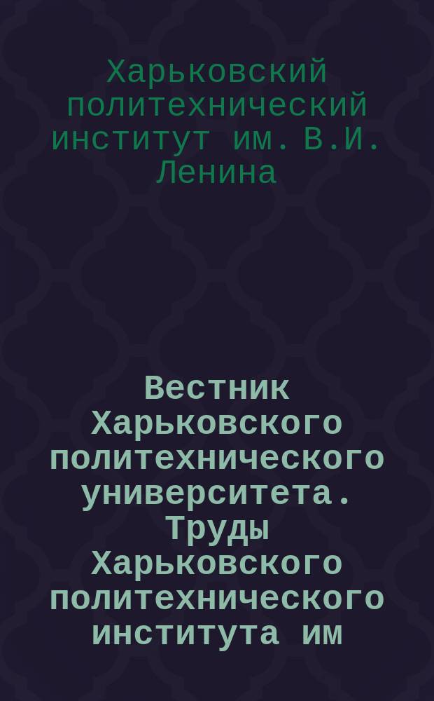 Вестник Харьковского политехнического университета. Труды Харьковского политехнического института им. В.И. Ленина ...