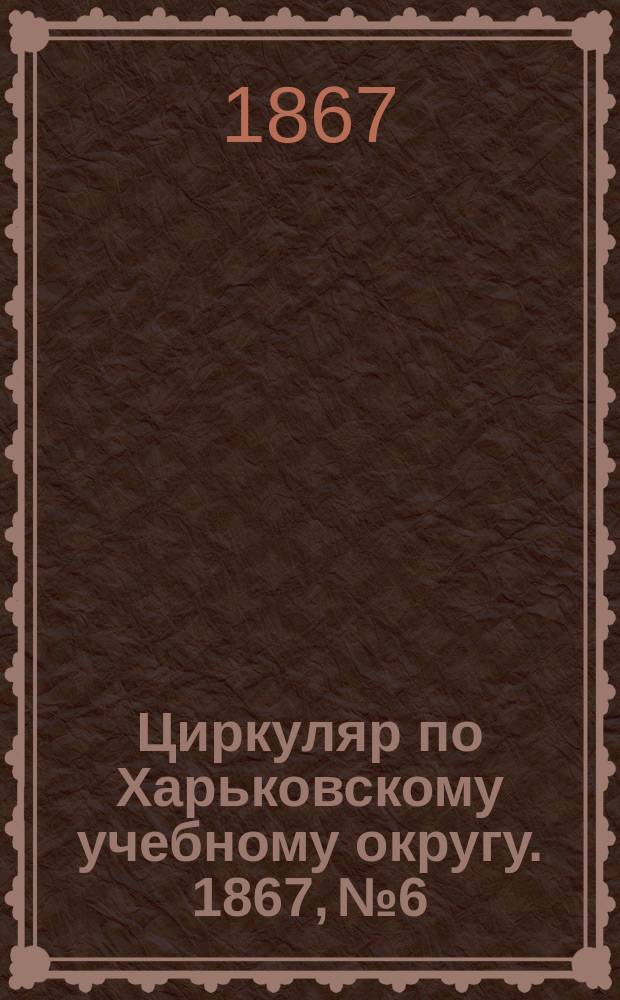 Циркуляр по Харьковскому учебному округу. 1867, № 6