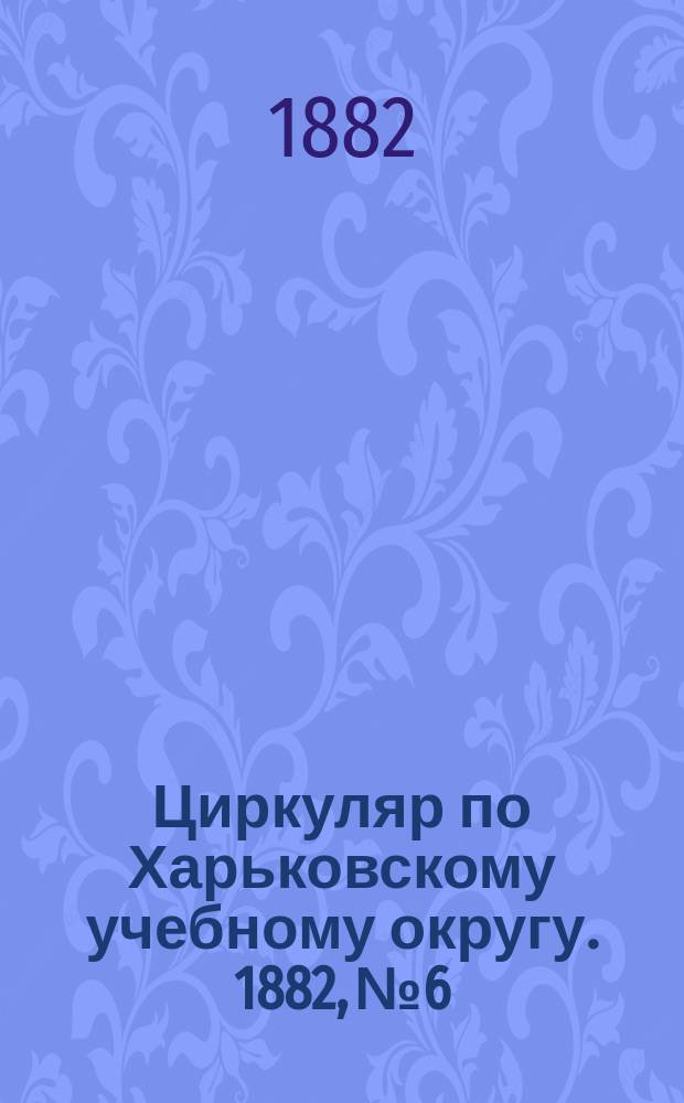 Циркуляр по Харьковскому учебному округу. 1882, № 6