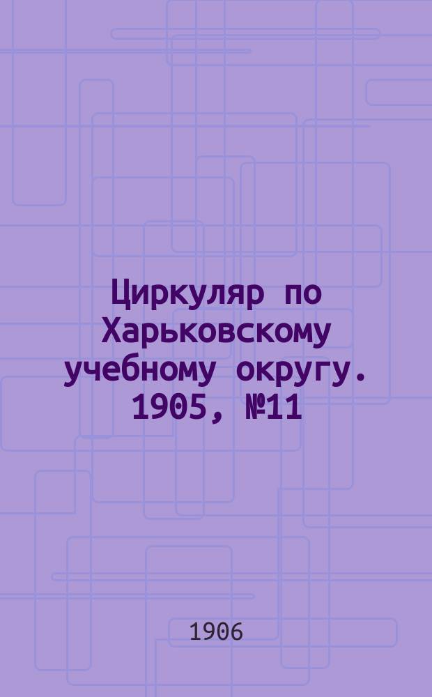 Циркуляр по Харьковскому учебному округу. 1905, № 11