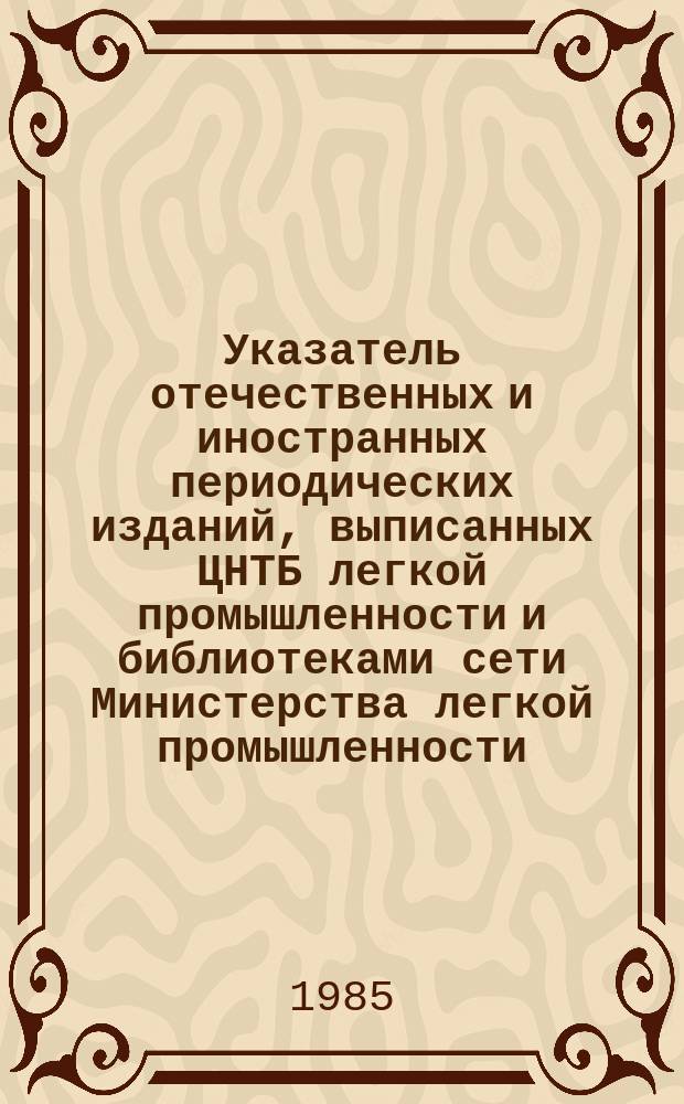 Указатель отечественных и иностранных периодических изданий, выписанных ЦНТБ легкой промышленности и библиотеками сети Министерства легкой промышленности : ... и книг ... в 1984 году