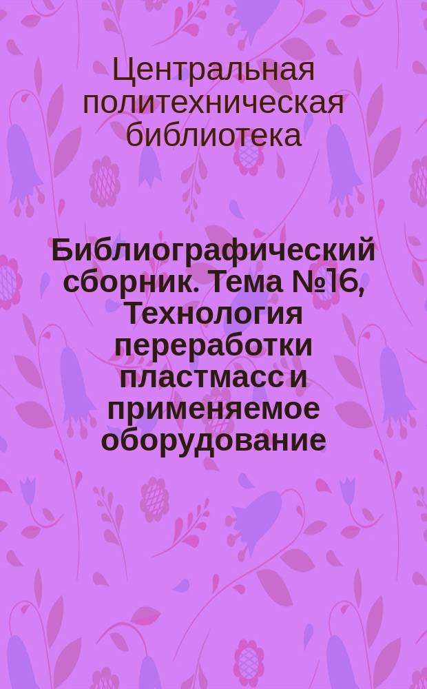Библиографический сборник. Тема №16, Технология переработки пластмасс и применяемое оборудование : Отечеств. и иностр. литература по материалам "Информации о новой техн. литературе" ОНТИ и библиогр. Всесоюз. о-ва "Знание"
