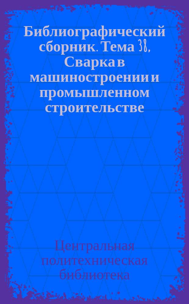 Библиографический сборник. Тема 38, Сварка в машиностроении и промышленном строительстве : Отеч. и иностр. литература по материалам "Информация о новой техн. литературе ОНТИ и библиогр. Всесоюз. о-ва "Знание"