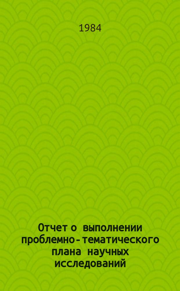Отчет о выполнении проблемно-тематического плана научных исследований : Сводный приемно-тематический план научных исследований на 1984 год