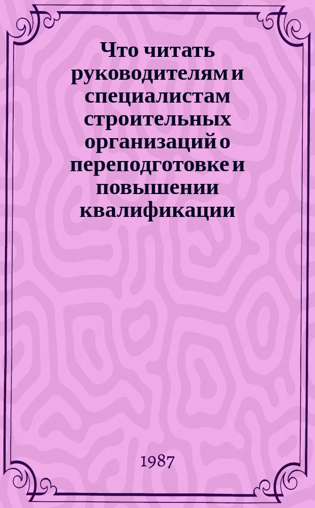 Что читать руководителям и специалистам строительных организаций о переподготовке и повышении квалификации : Рек. библиогр. указ. лит