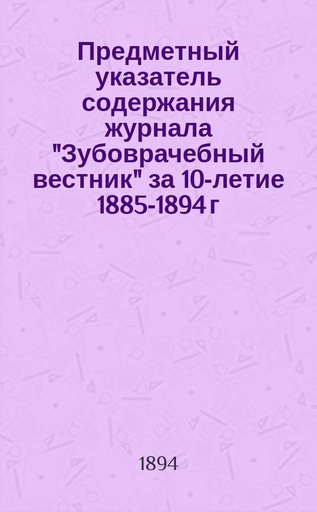 Предметный указатель содержания журнала "Зубоврачебный вестник" за 10-летие 1885-1894 г.г.