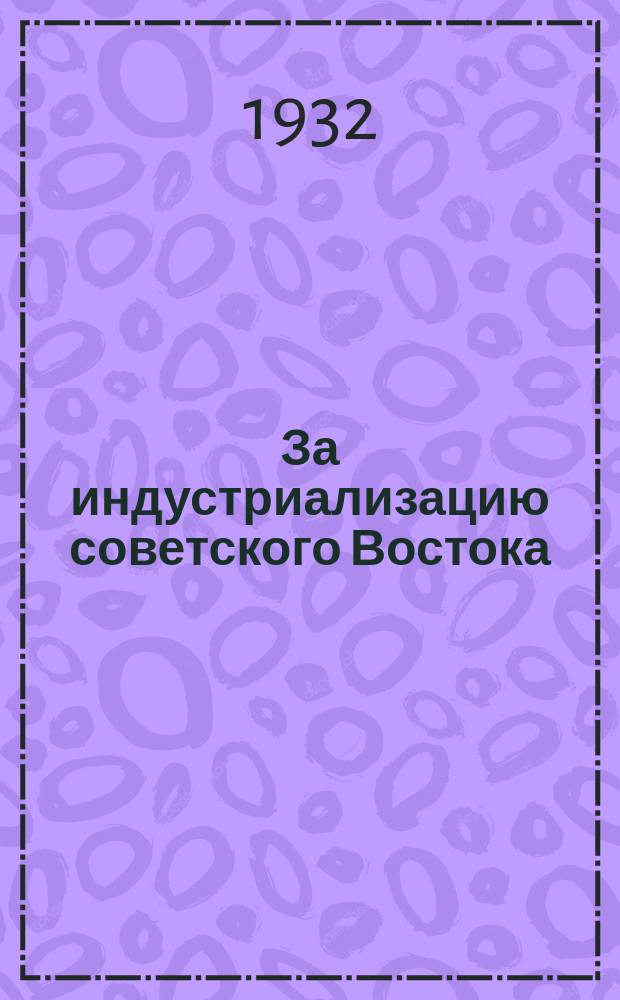 За индустриализацию советского Востока : Сборник, посвященный изучения Урала, Сибири и Дальнего Востока, Узбекской, Туркменской и Таджикской ССР, Казанской, Киргизской, Кара-Калпакской, Якутской, Бурято-Монгольской и Башкирской АССР, Ойратской автономной области