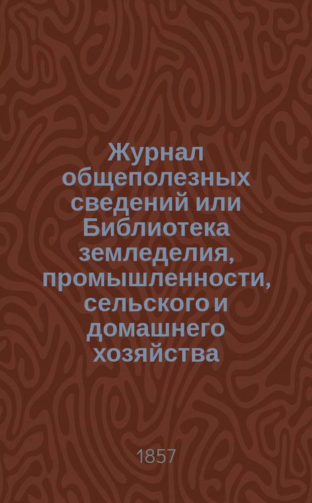 Журнал общеполезных сведений или Библиотека земледелия, промышленности, сельского и домашнего хозяйства, наук, искусств, ремесел и всякого рода полезных знаний. 1857, №[1]