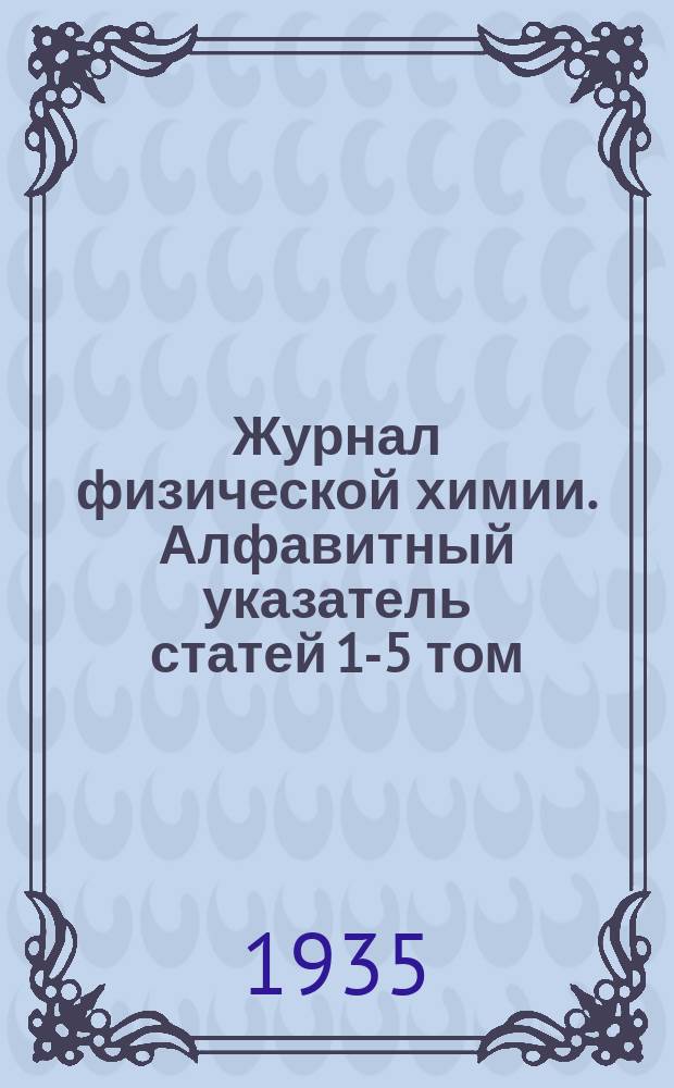 Журнал физической химии. Алфавитный указатель статей 1-5 том (1930 - 1934 г.г.)