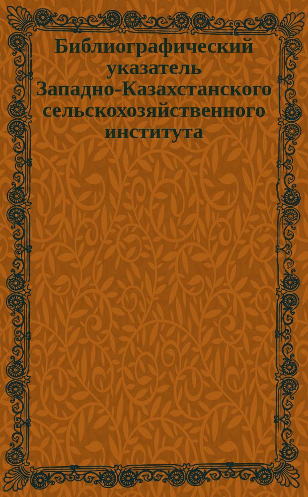 Библиографический указатель Западно-Казахстанского сельскохозяйственного института. Вып.1 : 1963/1972