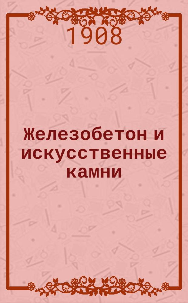 Железобетон и искусственные камни : Ежемес. илл. журн. по цементному, бетонному и железобетонному делу и изготовлению и применению искусств. камней