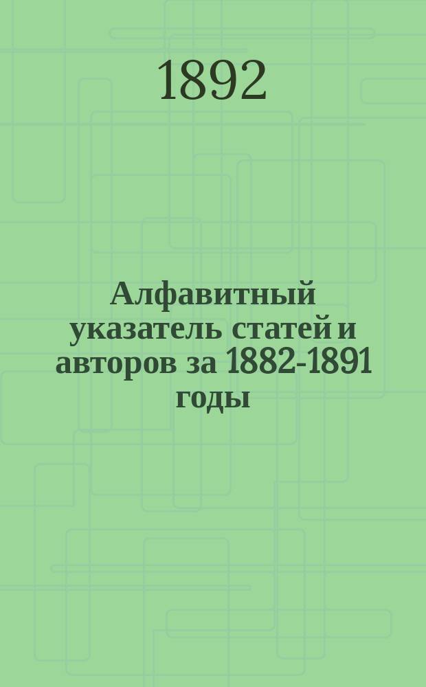 Алфавитный указатель статей и авторов за 1882-1891 годы