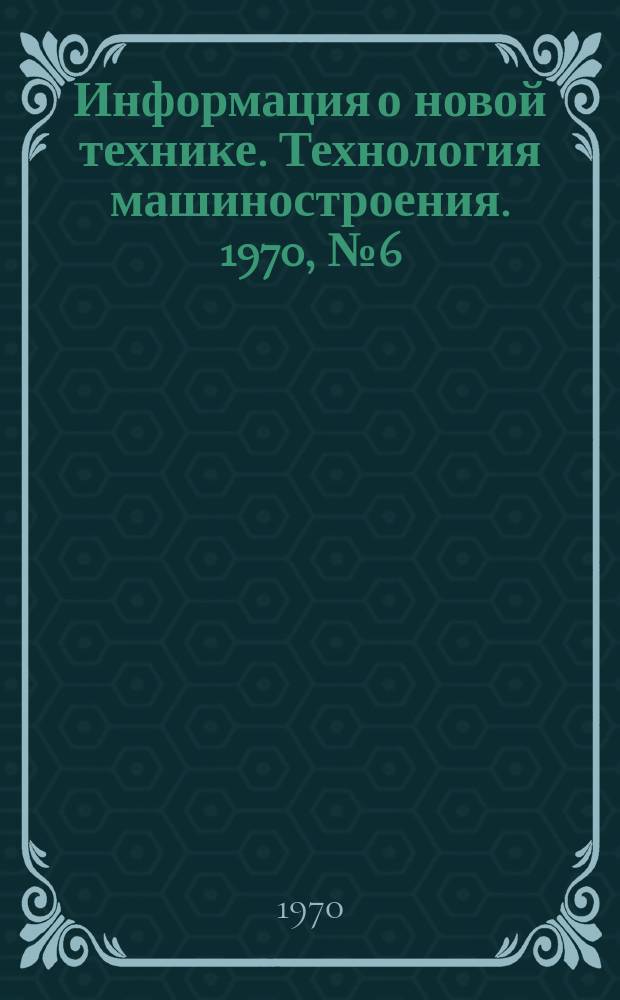 Информация о новой технике. Технология машиностроения. 1970, №6(216) : (Переводы (по открытым опубликованным зарубежным источникам)