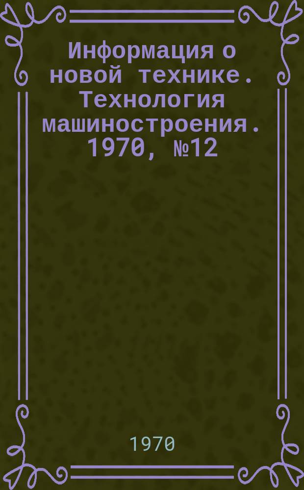 Информация о новой технике. Технология машиностроения. 1970, №12(222) : (Перевод и реферат по открытым опубликованным зарубежным источникам)