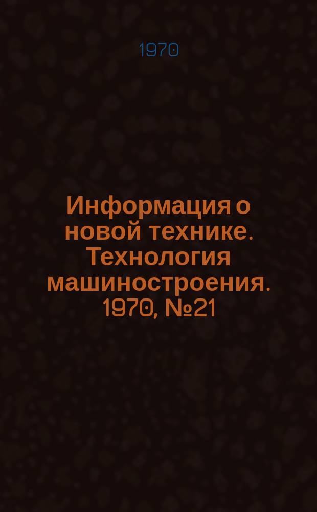 Информация о новой технике. Технология машиностроения. 1970, №21(231) : (Тематический сборник (по открыто опубликованным зарубежным источникам)