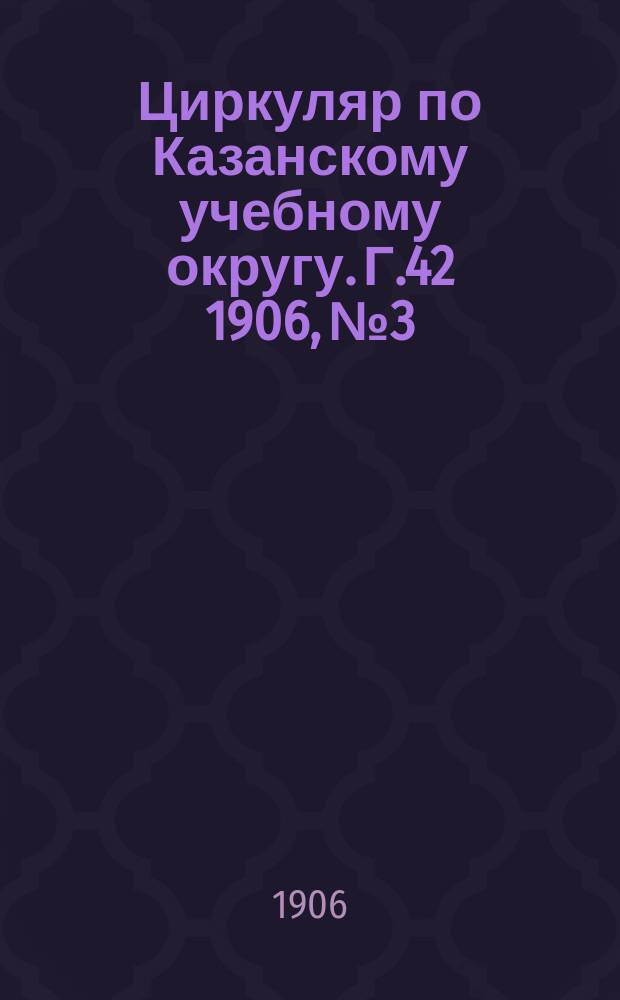 Циркуляр по Казанскому учебному округу. Г.42 1906, №3