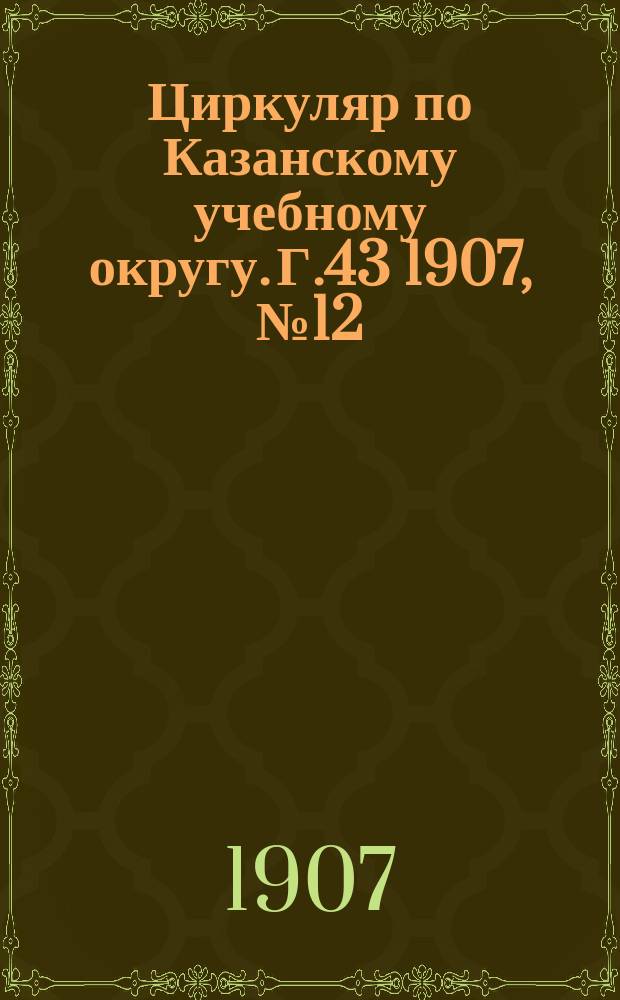 Циркуляр по Казанскому учебному округу. Г.43 1907, №12