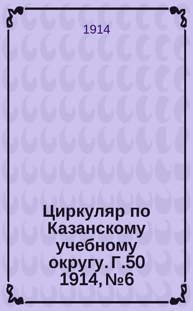 Циркуляр по Казанскому учебному округу. Г.50 1914, №6