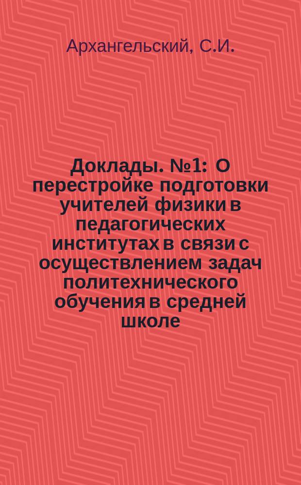 Доклады. №1 : О перестройке подготовки учителей физики в педагогических институтах в связи с осуществлением задач политехнического обучения в средней школе