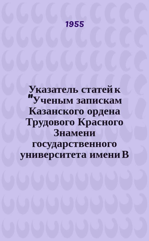 Указатель статей к "Ученым запискам Казанского ордена Трудового Красного Знамени государственного университета имени В.И. Ульянова-Ленина" за 1900-1950 г.г.
