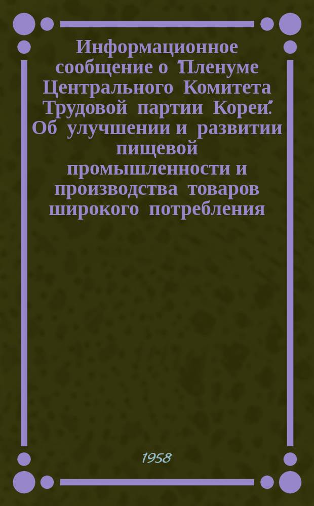 Информационное сообщение о "Пленуме Центрального Комитета Трудовой партии Кореи". Об улучшении и развитии пищевой промышленности и производства товаров широкого потребления : Доклад товарища Мун Ман Ука на Пленуме ЦК Трудовой партии Коре. Об улучшении работы и укреплении внутренней и внешней торговли страны : Доклад товарища Тин Ран Су на Пленуме ЦК Трудовой партии Кореи