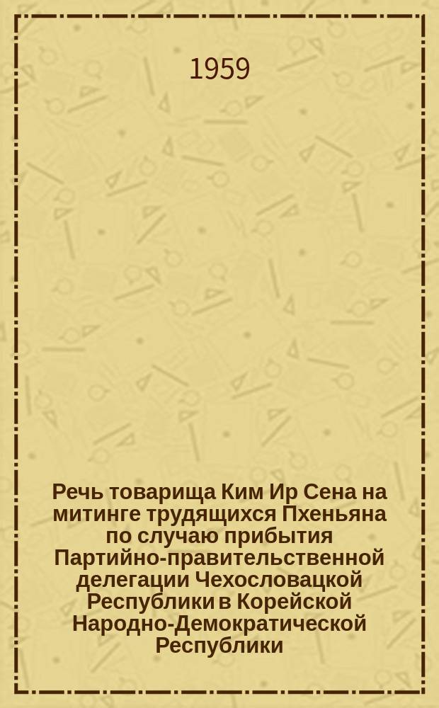Речь товарища Ким Ир Сена на митинге трудящихся Пхеньяна по случаю прибытия Партийно-правительственной делегации Чехословацкой Республики в Корейской Народно-Демократической Республики. Речь товарища Антинина Новотного на митинге трудящихся Пхеньяна по случаю прибытия Партийно-правительственной делегации Чехословацкой Республики в Корейской Народно-Демократической Республики. Совместное коммюнике о пребывании Первого Секретаря Центрального Комитета Коммунистической партии Чехословакии и Президента Чехословацкой Республики товарища Антонина Новотного в Корейской Народно-Демократической Республике