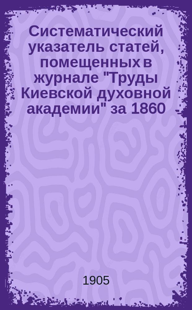 Систематический указатель статей, помещенных в журнале "Труды Киевской духовной академии" за 1860 - 1904 гг.