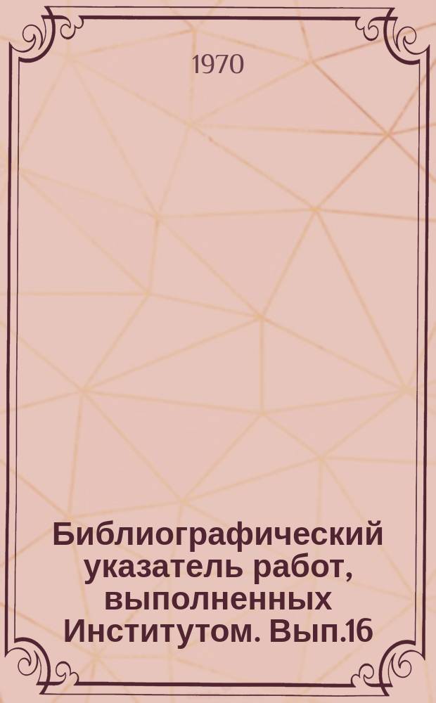 Библиографический указатель работ, выполненных Институтом. Вып.16 : (за 1 полугодие 1970г.)