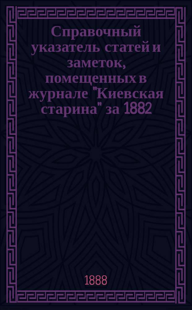 Справочный указатель статей и заметок, помещенных в журнале "Киевская старина" за 1882 - 1887 гг.