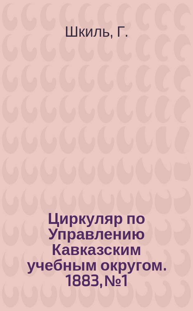 Циркуляр по Управлению Кавказским учебным округом. 1883, №1 : Отчет о поездке на Всероссийскую художественно-промышленную выставку в Москве 1882 года инспектора народных училищ Кубанской области Г. Шкиля