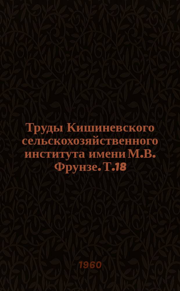 Труды Кишиневского сельскохозяйственного института имени М.В. Фрунзе. Т.18 : Материалы Межвузовской научной конференции по виноградарству, плодоводству и овощеводству южных районов Европейской части СССР