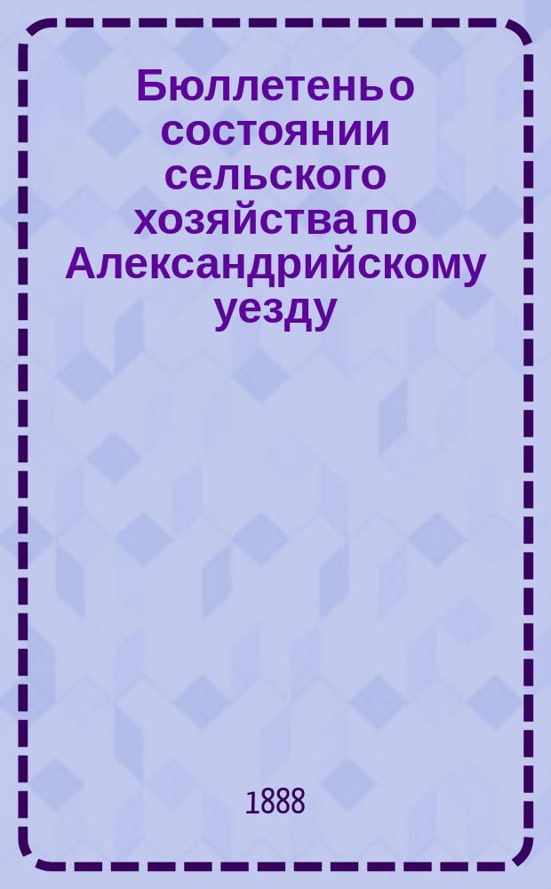 Бюллетень о состоянии сельского хозяйства по Александрийскому уезду : Изд. Херсонск. губ. земск. управы. 1888, ненум. вып. : летний период