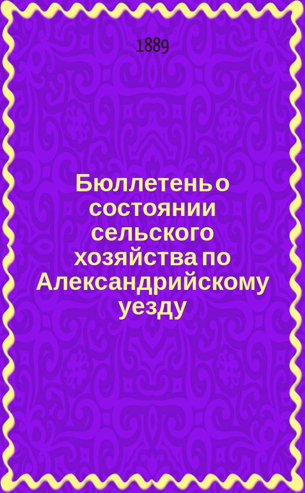 Бюллетень о состоянии сельского хозяйства по Александрийскому уезду : Изд. Херсонск. губ. земск. управы. 1889, ненум. вып. : виды на урожай