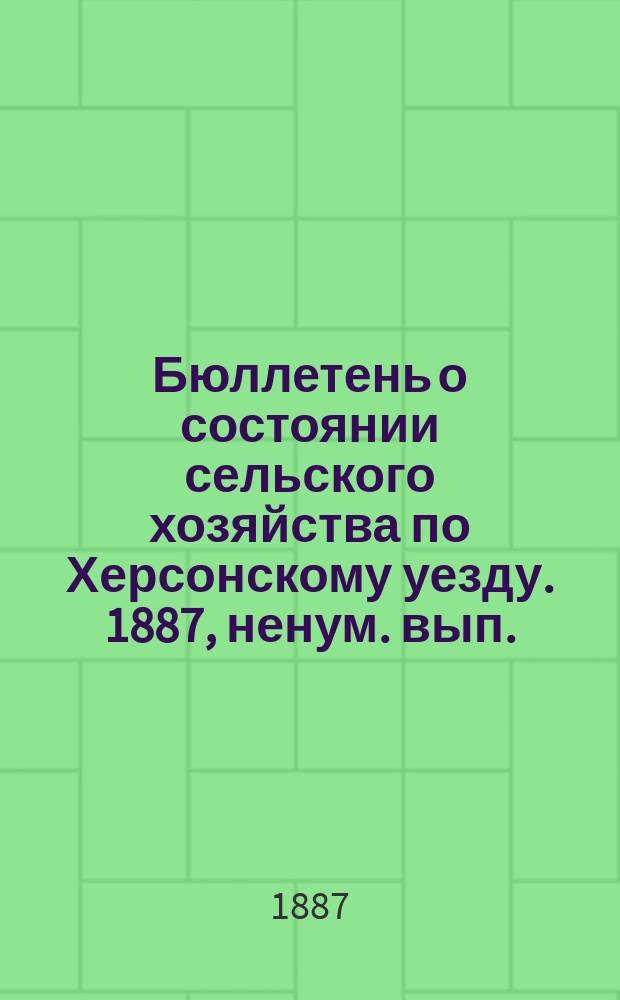 Бюллетень о состоянии сельского хозяйства по Херсонскому уезду. 1887, ненум. вып. : весенний и летний периоды