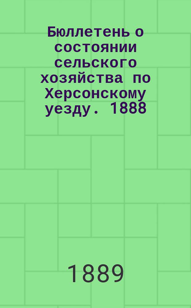 Бюллетень о состоянии сельского хозяйства по Херсонскому уезду. 1888/1889, ненум. вып. : конец 1888 и начало 1889г.