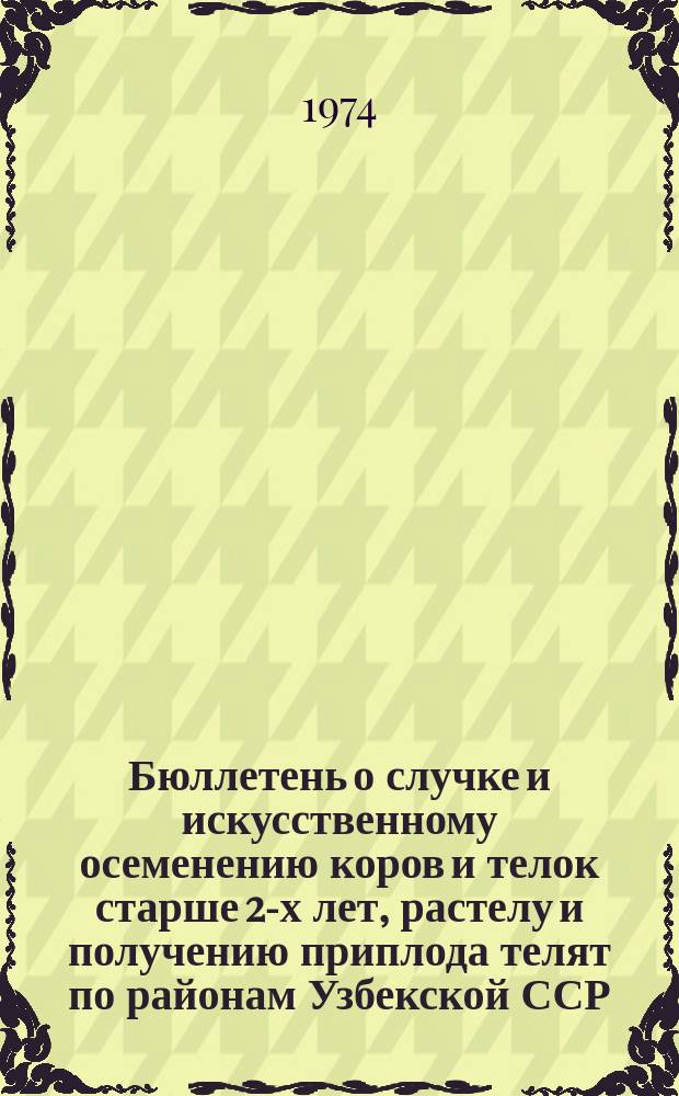 Бюллетень о случке и искусственному осеменению коров и телок старше 2-х лет, растелу и получению приплода телят по районам Узбекской ССР : По состоянию на 1 янв.
