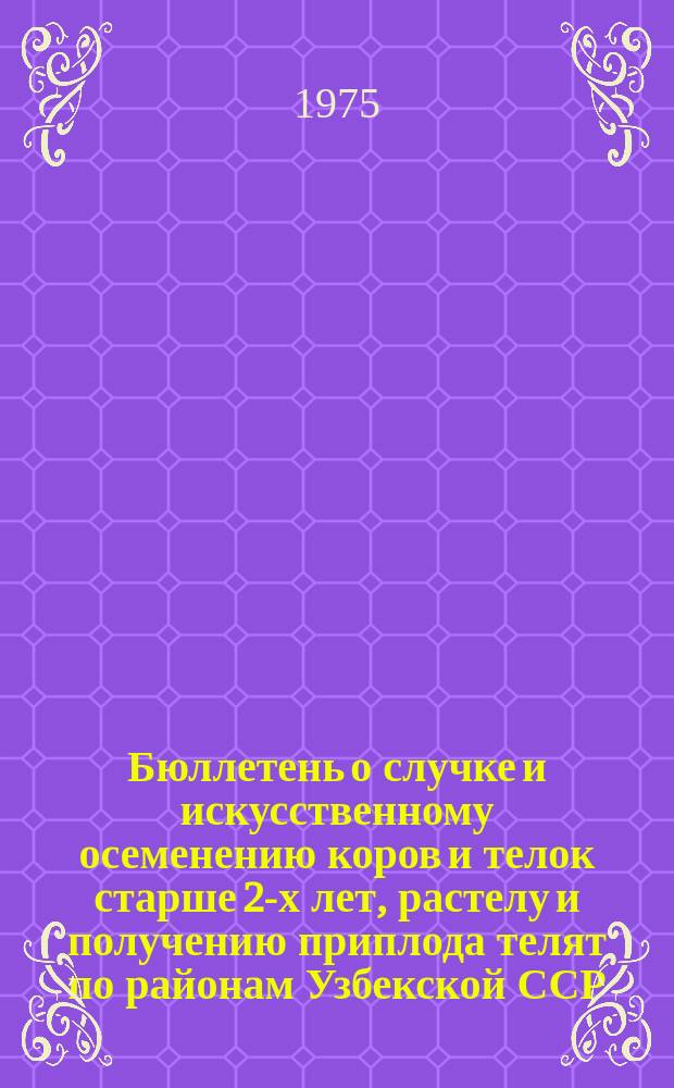 Бюллетень о случке и искусственному осеменению коров и телок старше 2-х лет, растелу и получению приплода телят по районам Узбекской ССР : По состоянию на 1 янв.