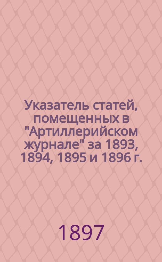 Указатель статей, помещенных в "Артиллерийском журнале" за 1893, 1894, 1895 и 1896 г.