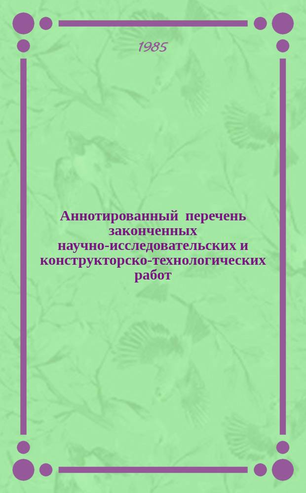 Аннотированный перечень законченных научно-исследовательских и конструкторско-технологических работ. Вып.1 : 1984