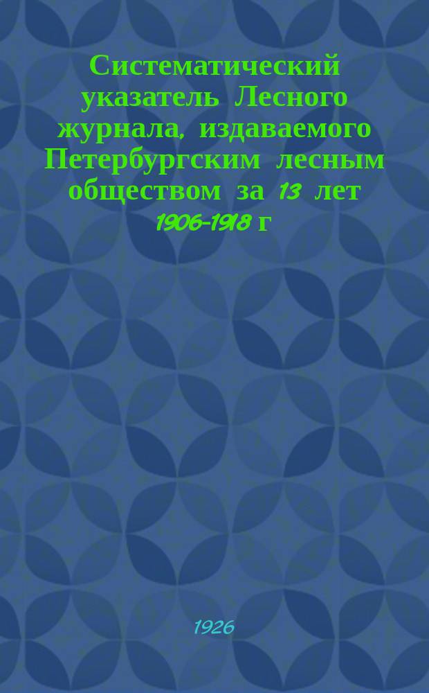 Систематический указатель Лесного журнала, издаваемого Петербургским лесным обществом за 13 лет 1906-1918 г.