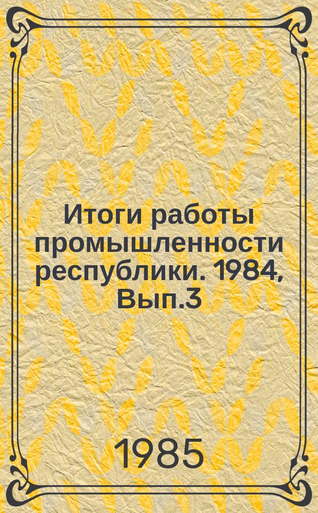 Итоги работы промышленности республики. 1984, Вып.3 : (Численность и фонд заработной платы работающих)