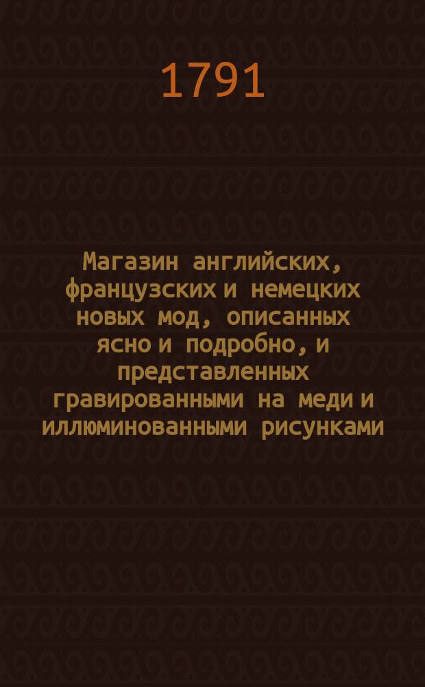 Магазин английских, французских и немецких новых мод, описанных ясно и подробно, и представленных гравированными на меди и иллюминованными рисунками; с присовокуплением описания образа жизни, публичных увеселений и времяпровождений в знатнейших городах Европы; приятных анекдотов и пр. : Ежемес. издание