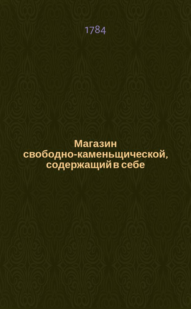Магазин свободно-каменьщической, содержащий в себе: речи, говореныя в собраниях; песни, письма, разговоры и другая разныя краткие писания, стихами и прозою; в 7 томах, а каждый в 3 частях состоящий
