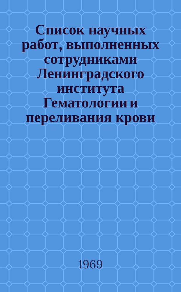 Список научных работ, выполненных сотрудниками Ленинградского института Гематологии и переливания крови (1932 - 1968 г.г.)