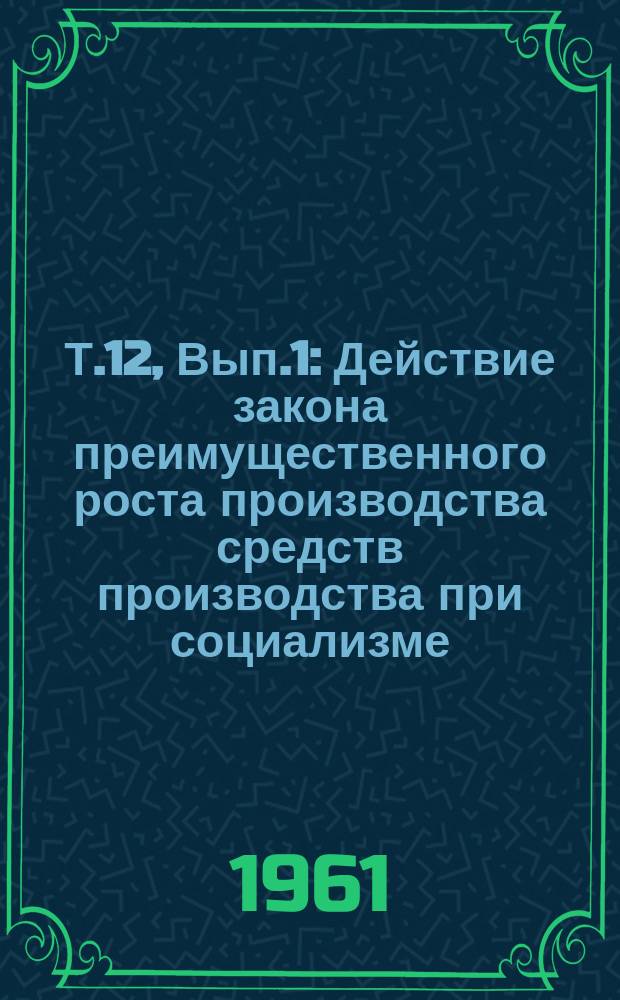 Т.12, Вып.1 : Действие закона преимущественного роста производства средств производства при социализме