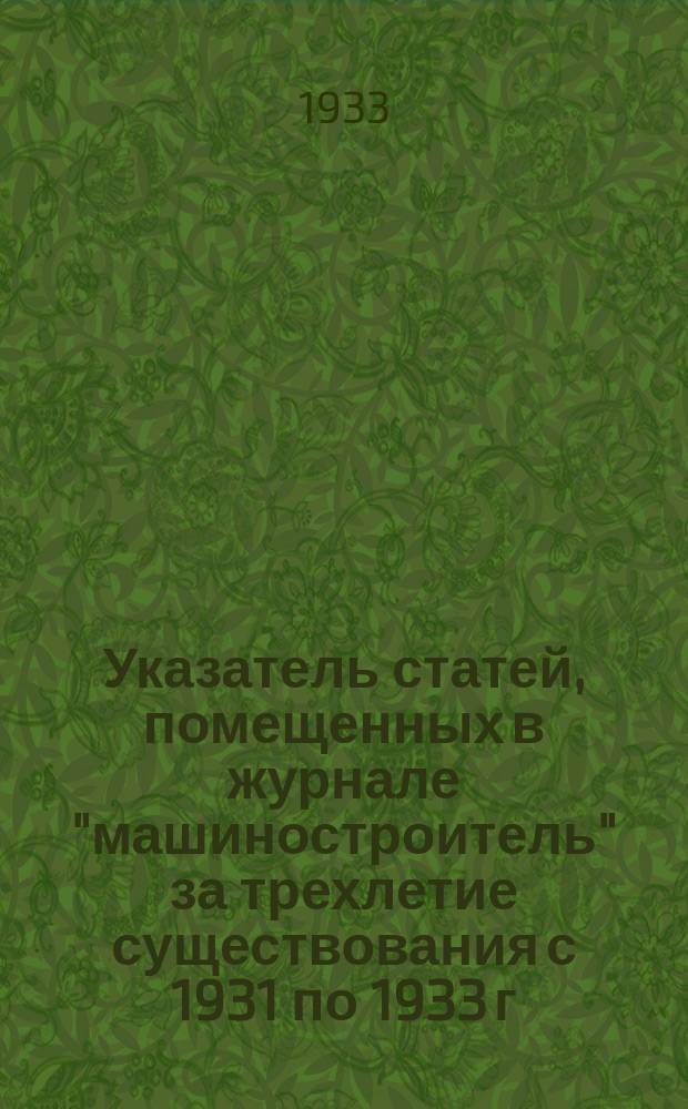 Указатель статей, помещенных в журнале "машиностроитель" за трехлетие существования с 1931 по 1933 г. и в сменных листах к журналу