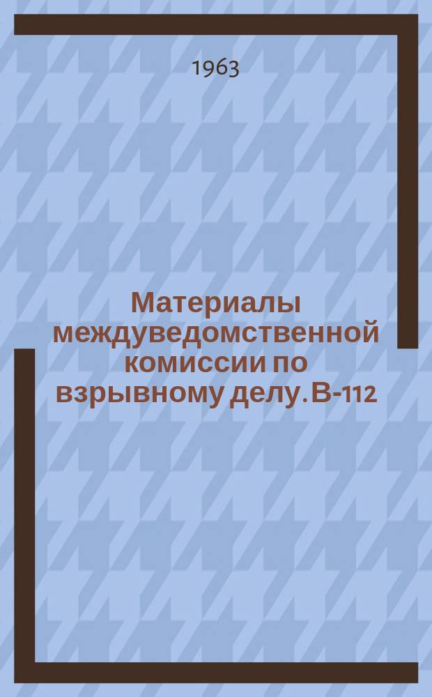 Материалы междуведомственной комиссии по взрывному делу. В-112 : Итоги заседания по рассмотрению состояния научных исследований по вопросам беспламенного взрывания, плоских зарядов и теорий действия взрыва в горной породе