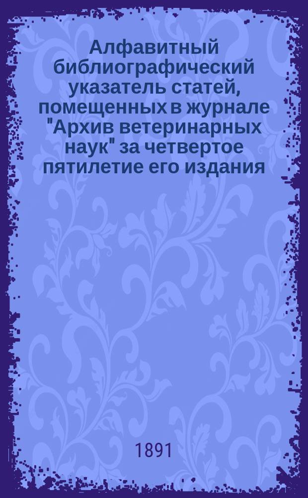 Алфавитный библиографический указатель статей, помещенных в журнале "Архив ветеринарных наук" за четвертое пятилетие его издания, по отделам. 1886-1890
