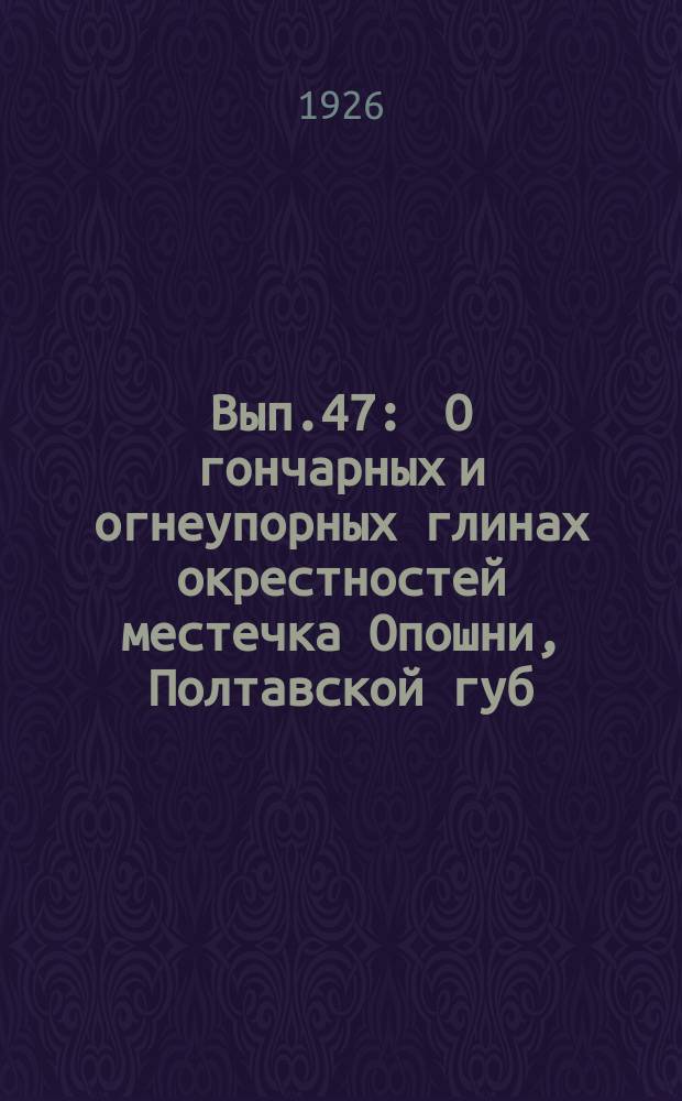 Вып.47 : О гончарных и огнеупорных глинах окрестностей местечка Опошни, Полтавской губ. и о состоянии Опошнянского гончарного промысла в 1920 г.