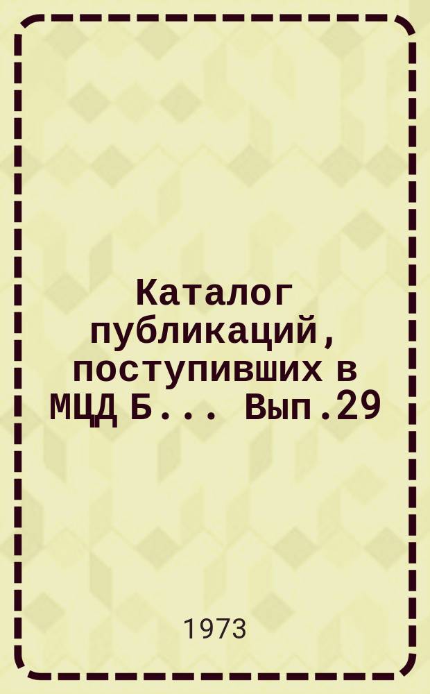 Каталог публикаций, поступивших в МЦД Б ... Вып.29 : (с янв. по июнь1973)